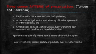 Three common PATTERNS of presentations (Tandon
and Sankaran)
1. Rapid onset in the absence of prior back problems,
2. Acute bladder dysfunction with a history of low back pain with
or without sciatica, and
3. Chronic back pain and sciatica with gradually worsening pain
combined with bladder and bowel dysfunction
Approximately 70% of patients have a history of chronic back pain
However, CES may present acutely or gradually over weeks to months
 