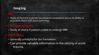 Imaging
▪ MRI
– Study of choice to evaluate neurological compression due to its ability to
accurately depict soft tissue pathology.
▪ CT myelography
– Study of choice if patient unable to undergo MRI
▪ Plain films
– Generally unhelpful for disc herniation
–Can provide valuable information in the setting of acute
trauma.
 