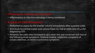 ▪ Inflammatory markers and CSF studies
– Inflammatory or infectious aetiology is being considered.
▪ A point-of-care ultrasound
– Performed to assess for the bladder volume immediately after a patient voids.
– One study found that a post-void volume N500 mL had an odds ratio of 4.0 for
diagnosing CES .
– However, the odds ratio increased to 48.0 when this was combined with two of
the following three symptoms: bilateral sciatica, subjective complaints of
urinary retention, or rectal incontinence symptoms
 