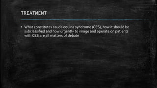 TREATMENT
▪ What constitutes cauda equina syndrome (CES), how it should be
subclassified and how urgently to image and operate on patients
with CES are all matters of debate
 