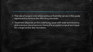 ▪ The role of surgery is to relieve pressure from the nerves in the cauda
equina and to remove the offending elements.
▪ Treatment depends on the underlying cause with wide laminectomy
and extensive decompression being the accepted surgical technique
for a large lumbar disc herniation.
 