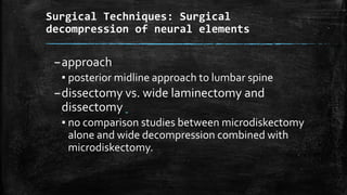 Surgical Techniques: Surgical
decompression of neural elements
–approach
▪ posterior midline approach to lumbar spine
–dissectomy vs. wide laminectomy and
dissectomy
▪ no comparison studies between microdiskectomy
alone and wide decompression combined with
microdiskectomy.
 