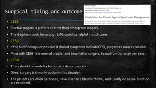 Surgical timing and outcome
▪ CESS
▪ Elective surgery is preferred rather than emergency surgery.
▪ The diagnosis could be wrong . EMG could be helpful in such cases.
▪ CESI
▪ If the MRI findings are positive & clinical symptoms indicate CESI, surgery as soon as possible.
▪ Most with CESI have normal bladder and bowel after surgery. Sexual function may decrease.
▪ CESR
▪ There should be no delay for surgical decompression.
▪ Direct surgery is the only option in this situation.
▪ The patients are often paralysed, have insensate bladder/bowel, and usually no sexual function
are remained.
 