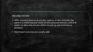 REHABILITATION
▪ After recovery from an acute disc rupture, or disc removal, the
patient is mobilized and needs to limit physical exertion until 6−8
weeks to allow the annular defect to scar up and minimize re-
prolapse.
▪ Nonimpact exercises are usually safe.
 