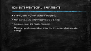 NON-INTERVENTIONAL TREATMENTS
▪ Bedrest, heat, ice, short course of analgesics,
▪ Non-steroidal anti-inflammatory drugs (NSAIDs),
▪ Antidepressants and muscle relaxants
▪ Massage, spinal manipulation, spinal traction, acupuncture, exercise
therapy
 