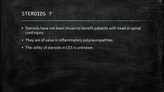 STEROIDS ?
▪ Steroids have not been shown to benefit patients with head or spinal
cord injury.
▪ They are of value in inflammatory polyneuropathies.
▪ The utility of steroids in CES is unknown.
 