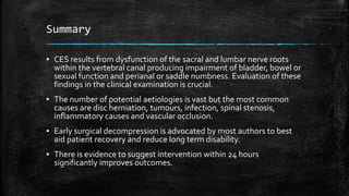 Summary
▪ CES results from dysfunction of the sacral and lumbar nerve roots
within the vertebral canal producing impairment of bladder, bowel or
sexual function and perianal or saddle numbness. Evaluation of these
findings in the clinical examination is crucial.
▪ The number of potential aetiologies is vast but the most common
causes are disc herniation, tumours, infection, spinal stenosis,
inflammatory causes and vascular occlusion.
▪ Early surgical decompression is advocated by most authors to best
aid patient recovery and reduce long term disability.
▪ There is evidence to suggest intervention within 24 hours
significantly improves outcomes.
 