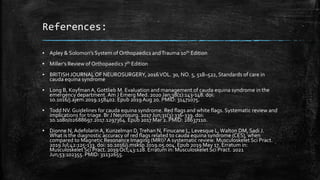 References:
▪ Apley & Solomon's System of Orthopaedics andTrauma 10th Edition
▪ Miller’s Review of Orthopaedics 7th Edition
▪ BRITISH JOURNALOF NEUROSURGERY, 2016VOL. 30, NO. 5, 518–522, Standards of care in
cauda equina syndrome
▪ Long B, KoyfmanA, Gottlieb M. Evaluation and management of cauda equina syndrome in the
emergency department.Am J Emerg Med. 2020 Jan;38(1):143-148. doi:
10.1016/j.ajem.2019.158402. Epub 2019Aug 20. PMID: 31471075.
▪ Todd NV. Guidelines for cauda equina syndrome. Red flags and white flags. Systematic review and
implications for triage. Br J Neurosurg. 2017 Jun;31(3):336-339. doi:
10.1080/02688697.2017.1297364. Epub 2017 Mar 2. PMID: 28637110.
▪ Dionne N, Adefolarin A, Kunzelman D,Trehan N, Finucane L, Levesque L,Walton DM, Sadi J.
What is the diagnostic accuracy of red flags related to cauda equina syndrome (CES), when
compared to Magnetic Resonance Imaging (MRI)?A systematic review. Musculoskelet Sci Pract.
2019 Jul;42:125-133. doi: 10.1016/j.msksp.2019.05.004. Epub 2019 May 17. Erratum in:
Musculoskelet Sci Pract. 2019Oct;43:128. Erratum in: Musculoskelet Sci Pract. 2021
Jun;53:102355. PMID: 31132655.
 