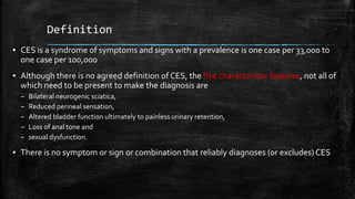 Definition
▪ CES is a syndrome of symptoms and signs with a prevalence is one case per 33,000 to
one case per 100,000
▪ Although there is no agreed definition of CES, the five characteristic features, not all of
which need to be present to make the diagnosis are
– Bilateral neurogenic sciatica,
– Reduced perineal sensation,
– Altered bladder function ultimately to painless urinary retention,
– Loss of anal tone and
– sexual dysfunction.
▪ There is no symptom or sign or combination that reliably diagnoses (or excludes) CES
 