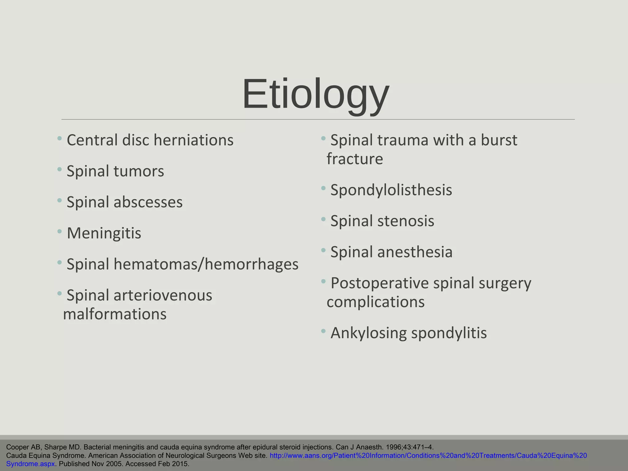 Etiology
• Central disc herniations
• Spinal tumors
• Spinal abscesses
• Meningitis
• Spinal hematomas/hemorrhages
• Spinal arteriovenous
malformations
• Spinal trauma with a burst
fracture
• Spondylolisthesis
• Spinal stenosis
• Spinal anesthesia
• Postoperative spinal surgery
complications
• Ankylosing spondylitis
Cooper AB, Sharpe MD. Bacterial meningitis and cauda equina syndrome after epidural steroid injections. Can J Anaesth. 1996;43:471–4.
Cauda Equina Syndrome. American Association of Neurological Surgeons Web site. http://www.aans.org/Patient%20Information/Conditions%20and%20Treatments/Cauda%20Equina%20
Syndrome.aspx. Published Nov 2005. Accessed Feb 2015.
 