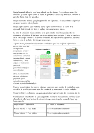 Franja humedad del suelo: es el agua utilizada por las plantas. Es retenida por atracción
molecular y acción capilar contra la fuerza de gravedad. Cuando hay demasiada comienza a
percollar hacia abajo por gravedad.
Franja intermedia: retiene agua principalmente por capilaridad. Su única utilidad es proveer
de agua a las capas más profundas.
Franja capilar: retiene agua mediante fuerza capilar contrarrestando la acción de la
gravedad. Está formada por limos y arcillas, o arenas gruesas y gravas.
La zona de saturación puede asimilarse a un gran embalse natural cuya capacidad es
equivalente al volumen de los poros que se encuentran llenos de agua. El agua se encuentra
en un solo cuerpo continuo o en estratos separados. Su espesor varía dependiendo de varios
factores como la geología, las recargas y descargas.
Algunas de las fuentes señaladas pueden suministrar agua con un grado suficiente de
pureza para autorizar
su empleo sin
tratamiento, siempre
que se almacene en
condiciones sanitarias
(agua de lluvia y agua
subterránea). Otras
exigen un tratamiento
previo de
potabilización (aguas
superficiales).
Para abastecimientos
de agua públicos se
prefieren aguas
naturalmente potables
si existe la posibilidad de elegir.
Excepto las meteóricas, hay valores máximos y permisos para tramitar la cantidad de agua,
se solicita la gestión para captar agua. En los ríos de la zona se deja el caudal ecológico
Caudal ecológico es el mínimo de agua que garantiza la preservación del ecosistema del rio
Cuando existen varias fuentes de agua que permitan resolver el abastecimiento, conviene hacer
el estudio de todas hasta la etapa de anteproyecto y presupuesto global para poder hacer una
buena elección.
Flujo medio < Caudal medio La fuente es insuficiente
Caudal máximo < Flujo medio No se requiere almacenamiento
Caudal máximo < Flujo mínimo No se requiere almacenamiento
 