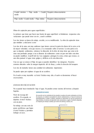 Caudal máximo > Flujo medio > Caudal
medio
Requiere almacenamiento
Flujo medio> Caudal medio > Flujo minino Requiere almacenamiento
Obras de captación para aguas superficiales:
Lo primero que tiene que hacer una fuente de agua superficial es brindarnos respuestas a las
variaciones que puede tener ese rio , canal o embalse
Los ríos tienen su época de estiaje, crecida y se va modificando. La obra de captación tiene
que modular y adecuarse a esto
Los ríos de la zona son muy androsos (que tienen curvas) la parte de afuera de la curva es la
de mayor velocidad, es la que socava y va avanzando sobre el terreno. La otra parte es la
que va dejando sedimentos, entonces la ubicación de la obra de toma tiene que estar en la
zona mas profunda porque si no se llenaria de sedimentos como así por otro lado esta obra
no puede modificar el perfil del rio. Los espigones protegen la costa, evitan que avance, es
una obra puntual el agua viene golpea y deflecta en la otra dirección
Una vez que se conoce el flujo de agua se pueden identificar las márgenes. Nosotros
estamos ubicados sobre la margen izquierda del rio limay y sobre la derecha del neuquen
Los ríos de montaña tienen una cantidad de sedimentos importantes
Se puede optar por explotar el agua de un acuífero.
Si el suelo es muy inestable o el nivel freático muy alto, el suelo se desmorona al hacer
excavaciones.
ZANJAS DE EXCAVACION
No se puede hacer instalación bajo el agua. Se pueden armar encima del terreno y después
bajarlas.
Nivel de recarga del
acuífero. Si se puede, se
deprime el nivel freático
con un pozo.
Se trabaja con una serie de
pozos periféricos que bajan
el nivel freático y permiten
trabajar en seco.
 