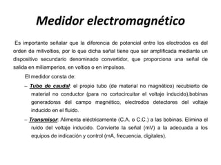 Medidor electromagnético
Es importante señalar que la diferencia de potencial entre los electrodos es del
orden de milivoltios, por lo que dicha señal tiene que ser amplificada mediante un
dispositivo secundario denominado convertidor, que proporciona una señal de
salida en miliamperios, en voltios o en impulsos.
El medidor consta de:
– Tubo de caudal: el propio tubo (de material no magnético) recubierto de
material no conductor (para no cortocircuitar el voltaje inducido),bobinas
generadoras del campo magnético, electrodos detectores del voltaje
inducido en el fluido.
– Transmisor: Alimenta eléctricamente (C.A. o C.C.) a las bobinas. Elimina el
ruido del voltaje inducido. Convierte la señal (mV) a la adecuada a los
equipos de indicación y control (mA, frecuencia, digitales).
 