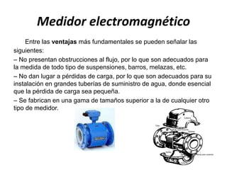 Medidor electromagnético
Entre las ventajas más fundamentales se pueden señalar las
siguientes:
– No presentan obstrucciones al flujo, por lo que son adecuados para
la medida de todo tipo de suspensiones, barros, melazas, etc.
– No dan lugar a pérdidas de carga, por lo que son adecuados para su
instalación en grandes tuberías de suministro de agua, donde esencial
que la pérdida de carga sea pequeña.
– Se fabrican en una gama de tamaños superior a la de cualquier otro
tipo de medidor.
 