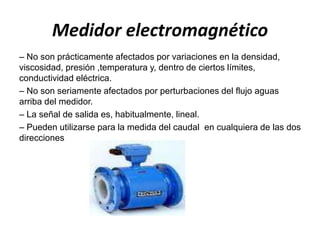 Medidor electromagnético
– No son prácticamente afectados por variaciones en la densidad,
viscosidad, presión ,temperatura y, dentro de ciertos límites,
conductividad eléctrica.
– No son seriamente afectados por perturbaciones del flujo aguas
arriba del medidor.
– La señal de salida es, habitualmente, lineal.
– Pueden utilizarse para la medida del caudal en cualquiera de las dos
direcciones
 
