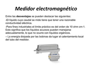 Medidor electromagnético
Entre las desventajas se pueden destacar las siguientes:
-El líquido cuyo caudal se mide tiene que tener una razonable
conductividad eléctrica.
-Para fines industriales el límite práctico es del orden de 10 ohm cm-1.
Esto significa que los líquidos acuosos pueden manejarse
adecuadamente, lo que no ocurre con líquidos orgánicos.
– La energía disipada por las bobinas da lugar al calentamiento local
del tubo del medidor.
 