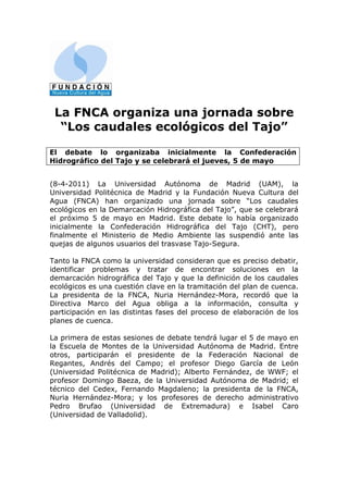La FNCA organiza una jornada sobre
  “Los caudales ecológicos del Tajo”

El debate lo organizaba inicialmente la Confederación
Hidrográfico del Tajo y se celebrará el jueves, 5 de mayo


(8-4-2011) La Universidad Autónoma de Madrid (UAM), la
Universidad Politécnica de Madrid y la Fundación Nueva Cultura del
Agua (FNCA) han organizado una jornada sobre “Los caudales
ecológicos en la Demarcación Hidrográfica del Tajo”, que se celebrará
el próximo 5 de mayo en Madrid. Este debate lo había organizado
inicialmente la Confederación Hidrográfica del Tajo (CHT), pero
finalmente el Ministerio de Medio Ambiente las suspendió ante las
quejas de algunos usuarios del trasvase Tajo-Segura.

Tanto la FNCA como la universidad consideran que es preciso debatir,
identificar problemas y tratar de encontrar soluciones en la
demarcación hidrográfica del Tajo y que la definición de los caudales
ecológicos es una cuestión clave en la tramitación del plan de cuenca.
La presidenta de la FNCA, Nuria Hernández-Mora, recordó que la
Directiva Marco del Agua obliga a la información, consulta y
participación en las distintas fases del proceso de elaboración de los
planes de cuenca.

La primera de estas sesiones de debate tendrá lugar el 5 de mayo en
la Escuela de Montes de la Universidad Autónoma de Madrid. Entre
otros, participarán el presidente de la Federación Nacional de
Regantes, Andrés del Campo; el profesor Diego García de León
(Universidad Politécnica de Madrid); Alberto Fernández, de WWF; el
profesor Domingo Baeza, de la Universidad Autónoma de Madrid; el
técnico del Cedex, Fernando Magdaleno; la presidenta de la FNCA,
Nuria Hernández-Mora; y los profesores de derecho administrativo
Pedro Brufao (Universidad de Extremadura) e Isabel Caro
(Universidad de Valladolid).
 
