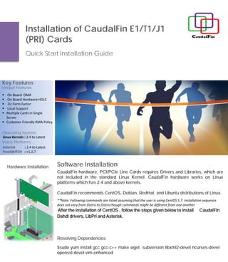 Software Installation
Installation of CaudalFin E1/T1/J1
(PRI) Cards
Quick Start Installation Guide
Key Features
Operating Systems
Linux Kernels : 2.4 to Latest
Voice Platforms
Asterisk : 1.4 to Latest
FreeSWITCH : >1.2.7
Unique Features
 On Board DMA
 On Board Hardware HDLC
 2U Form Factor
 Local Support
 Multiple Cards in Single
Server
 Customer Friendly RMA Policy
CaudalFin hardware, PCI/PCIe Line Cards requires Drivers and Libraries, which are
not included in the standard Linux Kernel. CaudalFin hardware works on Linux
platforms which has 2.4 and above kernels.
CaudalFin recommends CentOS, Debian, RedHat, and Ubuntu distributions of Linux.
**Note: Following commands are listed assuming that the user is using CentOS 5.7. Installation sequence
does not vary from Distro to Distro though commands might be different from one another.
After the installation of CentOS , follow the steps given below to install CaudalFin
Dahdi drivers, LibPri and Asterisk.
$sudo yum install gcc gcc-c++ make wget subversion libxml2-devel ncurses-devel
openssl-devel vim-enhanced
Resolving Dependencies
Hardware Installation
 