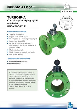 BERMAD Riego
Turbo-IR-A
El contador (medidor de agua) TURBO-IR-A
utiliza una rueda de palas de plástico montada
sobre la parte superior del paso de agua,
donde toda interferencia de partículas sólidas
es mínima, para obtener la máxima precisión en
la medición de agua con un contenido de hasta
el 30% de sólidos en suspensión.
Ideal para aplicaciones de riego y aguas
residuales.
TURBO-IR-A
Contador para riego y aguas
residuales
DN50-300; 2”-12”
Características y ventajas
n	Transmisión magnética
n	Registro seco, cerrado al vacío
n	Opción de sensor con interruptor de lengüeta
n	Registro con giro de 360°
n	El diseño con rueda de palas evita los
	 atascamientos y daños por la presencia de
	 partículas sólidas
n	Mantenimiento sencillo
n	Puede instalarse en cualquier orientación
n	Baja pérdida de carga
Condiciones de funcionamiento
n	Temperatura del agua: hasta 40ºC
n	Presión nominal: PN16
Qn 250m3
/h
PN16
DN150
 
