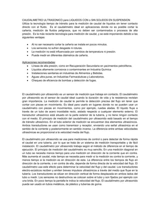 CAUDALIMETRO ULTRASONICO para LIQUIDOS CON o SIN SOLIDOS EN SUSPENSION
Utiliza la tecnología tiempo de tránsito para la medición de caudal de líquidos sin tener contacto
directo con el fluido. Es el caudalímetro ideal en aplicaciones donde no es posible cortar la
cañería, medición de fluidos peligrosos, que no deben ser contaminados o procesos de alta
presión. Es la más reciente tecnología para medición de caudal, y se está imponiendo debido a las
siguientes ventajas:
Al no ser necesario cortar la cañería se instala en pocos minutos.
Los sensores no sufren desgaste ni roturas.
La medición no está influenciada por cambios de temperatura ni presión.
Puede medir en diferentes diámetros de cañería.
Aplicaciones recomendadas:
Líneas de alta presión, como en Recuperación Secundaria en yacimientos petrolíferos.
Líquidos altamente corrosivos o contaminantes en Industria Química
Instalaciones sanitarias en industrias de Alimentos y Bebidas.
Aguas ultra puras, en Industrias Farmacéuticas y Laboratorios.
Chequeo de eficiencia de bombas y detección de fugas.
El caudalímetro por ultrasonido es un sensor de medición que trabaja sin contacto. El caudalimetro
por ultrasonido es el sensor de caudal ideal cuando la duración de vida y la resistencia revistan
gran importancia. La medición de caudal le permite la detección precisa del flujo sin tener que
contar con piezas en movimiento. Es ideal para usarlo en lugares donde no se pueden usar un
caudalímetro con piezas en movimientos, como por ejemplo, ruedas aladas. El líquido fluye a
través de un tubo de acero inoxidable recto, aislado respecto a cualquier elemento externo. El
transductor ultrasónico está situado en la parte exterior de la tubería, y no tiene ningún contacto
con el medio. El principio de medición del caudalímetro por ultrasonido está basado en el tiempo
de tránsito ultrasónico. En el tubo exterior de medición se encuentran dos elementos ultrasónicos.
Ambos transductores se usan como transmisor y receptor, enviando una señal ultrasónica en el
sentido de la corriente y posteriormente en sentido inverso. La diferencia entre ambas velocidades
ultrasónicas es proporcional a la velocidad media del flujo.
El caudalímetro por ultrasonido se usa para mediciones de control o para detectar de forma rápida
el caudal en una tubería, por lo que se trata de un sistema de medición transportable y de fácil
instalación. El caudalImetro por ultrasonido trabaja según el método de diferencia en el tiempo de
ejecución. El principio de medición del caudalímetro es muy sencillo. En una medición diagonal en
un tubo se necesita menos tiempo para una medición en dirección de la corriente que en contra.
Más aumenta el caudal, más tiempo se necesita para medir si la medición es contra la corriente, y
menos tiempo si la medición es en dirección de esta. La diferencia entre los tiempos de flujo en
dirección de la corriente, o en contra de ella, depende de forma directa de la velocidad del flujo. El
caudalímetro usa este efecto para determinar la velocidad del flujo y del caudal. Los transductores
electro-acústicos reciben y emiten breves impulsos ultrasónicos a través del medio que fluye en la
tubería. Los transductores se sitúan en dirección vertical de forma desplazada en ambos lados del
tubo a medir. Los sensores no destructivos se colocan sobre el tubo y son fijados por ejemplo con
una brida. En poco tiempo la pantalla le indica la velocidad del flujo. El caudalímetro por ultrasonido
puede ser usado en tubos metálicos, de plástico y tuberías de goma.
 