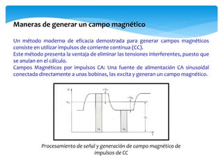 Un método moderno de eficacia demostrada para generar campos magnéticos
consiste en utilizar impulsos de corriente continua (CC).
Este método presenta la ventaja de eliminar las tensiones interferentes, puesto que
se anulan en el cálculo.
Campos Magnéticos por impulsos CA: Una fuente de alimentación CA sinusoidal
conectada directamente a unas bobinas, las excita y generan un campo magnético.
Maneras de generar un campo magnético
Procesamiento de señal y generación de campo magnético de
impulsos de CC
 