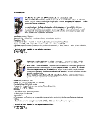 Presentación: 
ROTAMETRO METALICO para BAJOS CAUDALES para LIQUIDOS y GASES 
Mide e Indica Caudal Instantáneo. Construido con Tubo de medición Metálico en lugar de Vidrio es el 
medidor A/V (Area Variable) confiable y exacto para bajos caudales, apto para Altas Presiones y Fluidos 
Agresivos o Difíciles de Manejar. 
Es muy utilizado para dosificar aditivos o ingredientes costosos en Especialidades Químicas, 
Farmacéuticas, Cosméticas, Alimenticias, así como en Investigación y Desarrollo. Indicador acoplado 
magnéticamente con escalas intercambiables. Reed switch hermético (opcional) con novedoso doble 
sensor provee Alarma sin afectar la performance. 
Instalación: rosca ¼ hembra. 
Rango: 0,13 a 100 litro/hora para agua; 0.1 a 56 litros/mimuto para aire. 
Exactitud: ±5%. 
Construcción: Tubo y Flotante de Inox 316L, Hastelloy, o Titanio; Sellos de Viton. 
Apto hasta 200ºC y 100 bar (modelo sin válvula: 275 bar) e Intemperie NEMA 4. 
Opciones: 1-Provisto de válvula reguladora; 2-Provisto de Alarma; 3- Apto Zona Ex; 4-Reed Switch hermético. 
Características: Metálicos para bajos caudales 
Origen: EEUU 
Precio: US$ 650 
ROTAMETRO METALICO PARA GRANDES CAUDALES para LIQUIDOS, GASES y VAPOR. 
Mide e Indica Caudal Instantáneo. Construido con Tubo de Medición Metálico en lugar de Vidrio 
puede manejar un muy amplio rango de caudales con gran exactitud (2%) a pesar de Elevadas 
Temperaturas y Presiones en Zonas Explosivas. Mínima caída de presión interna, no requiere 
contra presión, y dispone amortiguación para eliminar rebotes no deseados del flotante. Indicador 
acoplado magnéticamente. 
Mismo largo en todos los tamaños facilita la sustitución. Múltiples opciones de comunicación 
permiten integrarlo en sistemas de control existentes. 
Instalación: rosca o brida ½ a 4”. 
Rango: 25 a 10.000 l/h agua; 0.84 a 1510 m3/h aire. 
Exactitud ±1% y ±2% fondo de escala. 
Construcción Cuerpo y Flotante: Inox, Hastelloy, Titanio; Sellos: Vitón. 
Apto de - 40 a 215 ºC. y 100 bar. 
Opciones: 
1- Provisto de válvula reguladora y Alarma 
2- Salida proporcional 4-20 mA 
3- Apto Zona Ex 
4- Transmisores con Protocolo Hart programables mediante control remoto, con o sin Alarmas y Salida de pulsos para 
Totalizar 
5- Para fluidos corrosivos o criogénicos apto -20 a 315ºC y 400 bar con Alarma y Transmisor opcional. 
Características: Metálicos para grandes caudales 
Origen: EEUU 
Precio: US$ 720 
 