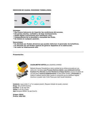 MEDICION DE CAUDAL MIDIENDO TORBELLINOS: 
Ventajas: 
* Muy buena tolerancia sin importar las condiciones del proceso. 
* Sin partes móviles, confiable y de bajo mantenimiento. 
* Salida digital (conveniente para interfaces a PC). 
* Independiente de la densidad y viscosidad del fluido. 
* Se instala en cualquier posición. 
Desventajas: 
* Es afectado por fluidos abrasivos que puedan deformar el generador de torbellinos. 
* Es afectado por los fluidos capaces de generar depósitos en la obstrucción. 
* Su costo es relativamente alto. 
Presentación: 
CAUDALIMETRO VORTEX para LIQUIDOS LIVIANOS 
Mediante Sensores Piezoeléctricos mide la cantidad de los vórtices provocados por una 
obstrucción. Se destaca para Procesos Químicos debido a una combinación de Gran 
Exactitud (1%), Robustez con Gran Resistencia al Ataque Químico (carcaza de plástico de 
una sola pieza), Ausencia de Mantenimiento (no tiene partes móviles), y Practicidad (se 
instala en cualquier posición).Mide Líquidos no conductivos que los medidores magneto 
Inductivos no pueden medir. Emite Pulsos para medir Caudal Instantáneo. 
Instalación: rosca o brida ½“ a 2” en cualquier posición. (Requiere indicador de caudal y volumen) 
Rango: 300 a 30,000 litros/hora. 
Exactitud: 1% del valor leído. 
Salidas 4 a 20 mA y Pulsos. 
Apto Intemperie NEMA4. No apto Zona Ex. 
Origen: EEUU 
Precio: US$ 955 
 