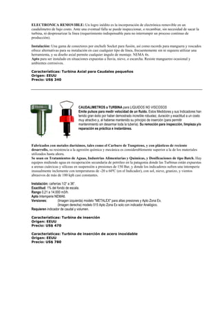 ELECTRONICA REMOVIBLE: Un logro inédito es la incorporación de electrónica removible en un 
caudalímetro de bajo costo. Ante una eventual falla se puede inspeccionar, o recambiar, sin necesidad de sacar la 
turbina, ni despresurizar la línea (requerimiento indispensable para no interrumpir un proceso continuo de 
producción). 
Instalación: Una gama de conectores por enchufe Socket para fusión, así como racords para manguera y roscados 
ofrece alternativas para su instalación en casi cualquier tipo de línea, frecuentemente sin ni siquiera utilizar una 
herramienta, y su diseño axial permite cualquier ángulo de montaje. NEMA 4x. 
Apto para ser instalado en situaciones expuestas a lluvia, nieve, o escarcha. Resiste manguereo ocasional y 
ambientes corrosivos. 
Características: Turbina Axial para Caudales pequeños 
Origen: EEUU 
Precio: US$ 340 
CAUDALIMETROS a TURBINA para LIQUIDOS NO VISCOSOS 
Emite pulsos para medir velocidad de un fluido. Estos Medidores y sus Indicadores han 
tenido gran éxito por haber demostrado increíble robustez, duración y exactitud a un costo 
muy atractivo y, al haberse mantenido su principio de inserción (para permitir 
mantenimiento sin desarmar toda la tubería). Su remoción para inspección, limpieza y/o 
reparación es práctica e instantánea. 
Fabricados con metales durísimos, tales como el Carburo de Tungsteno, y con plásticos de reciente 
desarrollo, su resistencia a la agresión química y mecánica es considerablemente superior a la de los materiales 
utilizados hasta ahora. 
Se usan en Tratamientos de Aguas, Industrias Alimentarias y Químicas, y Dosificaciones de tipo Batch. Hay 
equipos midiendo agua en recuperación secundaria de petróleo en la patagonia donde las Turbinas están expuestas 
a arenas cuárcicas y silíceas en suspensión a presiones de 150 Bar, y donde los indicadores sufren una intemperie 
inusualmente inclemente con temperaturas de -20 a 60ºC (en el Indicador), con sol, nieve, granizo, y vientos 
abrasivos de más de 100 kph casi constantes. 
Instalación: cañerías 1/2“ a 36”. 
Exactitud: 1% del fondo de escala. 
Rango 0,21 a 14.000 m3/h. 
Apto Intemperie NEMA6. 
Versiones: (Imagen izquierda) modelo METALEX para altas presiones y Apto Zona Ex. 
(Imagen derecha) modelo 515 Apto Zona Ex solo con indicador Analógico. 
Requieren indicador de caudal y volumen. 
Características: Turbina de inserción 
Origen: EEUU 
Precio: US$ 470 
Características: Turbina de inserción de acero inoxidable 
Origen: EEUU 
Precio: US$ 780 
 