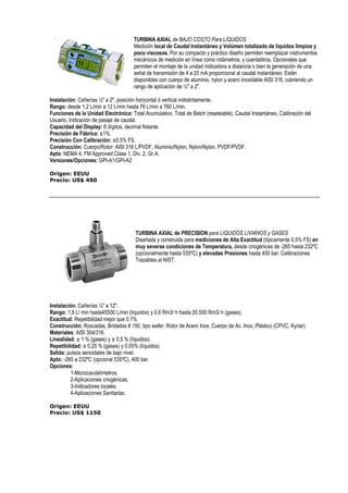 TURBINA AXIAL de BAJO COSTO Para LIQUIDOS 
Medición local de Caudal Instantáneo y Volúmen totalizado de líquidos limpios y 
poco viscosos. Por su compacto y práctico diseño permiten reemplazar instrumentos 
mecánicos de medición en línea como rotámetros, y cuentalitros. Opcionales que 
permiten el montaje de la unidad indicadora a distancia o bien la generación de una 
señal de transmisión de 4 a 20 mA proporcional al caudal instantáneo. Están 
disponibles con cuerpo de aluminio, nylon y acero inoxidable AISI 316, cubriendo un 
rango de aplicación de ½ a 2. 
Instalación: Cañerías ½ a 2, posición horizontal ó vertical indistintamente. 
Rango: desde 1,2 L/min a 12 L/min hasta 76 L/min a 760 L/min. 
Funciones de la Unidad Electrónica: Total Acumulativo, Total de Batch (reseteable), Caudal Instantáneo, Calibración del 
Usuario, Indicación de pasaje de caudal. 
Capacidad del Display: 6 dígitos, decimal flotante. 
Precisión de Fábrica: ±1%. 
Precisión Con Calibración: ±0,5% FS. 
Construcción: Cuerpo/Rotor: AISI 316 L/PVDF, Aluminio/Nylon, Nylon/Nylon, PVDF/PVDF. 
Apto: NEMA 4, FM Approved Clase 1, Div. 2, Gr A. 
Versiones/Opciones: GPI-A1/GPI-A2 
Origen: EEUU 
Precio: US$ 490 
TURBINA AXIAL de PRECISION para LIQUIDOS LIVIANOS y GASES 
Diseñada y construida para mediciones de Alta Exactitud (típicamente 0,5% FS) en 
muy severas condiciones de Temperatura, desde criogénicas de -265 hasta 232ºC 
(opcionalmente hasta 535ºC) y elevadas Presiones hasta 400 bar. Calibraciones 
Trazables al NIST. 
Instalación: Cañerías ¼ a 12. 
Rango: 1,8 L/ min hasta45500 L/min (líquidos) y 0,6 Rm3/ h hasta 20.500 Rm3/ h (gases). 
Exactitud: Repetibilidad mejor que 0,1%. 
Construcción: Roscadas, Bridadas # 150, tipo wafer, Rotor de Acero Inox, Cuerpo de Ac. Inox, Plástico (CPVC, Kynar). 
Materiales: AISI 304/316. 
Linealidad: ± 1 % (gases) y ± 0,5 % (líquidos). 
Repetibilidad: ± 0,25 % (gases) y 0,05% (líquidos). 
Salida: pulsos senoidales de bajo nivel. 
Apto: -265 a 232ºC (opcional 535ºC), 400 bar. 
Opciones: 
1-Microcaudalímetros. 
2-Aplicaciones criogénicas. 
3-Indicadores locales. 
4-Aplicaciones Sanitarias. 
Origen: EEUU 
Precio: US$ 1150 
 