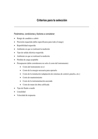 Criterios para la selección 
Parámetros, condiciones y factores a considerar: 
x Rango de caudales a cubrir 
x Precisión requerida (debe especificarse para todo el rango) 
x Repetibilidad requerida 
x Ambiente en que se realizará la medición 
x Tipo de salida eléctrica requerida 
x Ambiente en que se realizará la medición 
x Pérdida de carga aceptable 
x Presupuesto (debe considerarse no solo el costo del instrumento) 
x Costo del instrumento en sí 
x Costo de la energía necesaria para operarlo 
x Costo de la instalación (adaptación de sistemas de control, paneles, etc.) 
x Costo de mantenimiento 
x Costo de la instrumentación asociada 
x Costo de mano de obra calificada 
x Tipo de fluido a medir 
x Linealidad 
x Velocidad de respuesta 
 