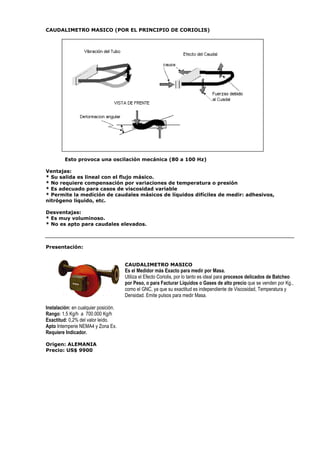 CAUDALIMETRO MASICO (POR EL PRINCIPIO DE CORIOLIS) 
Esto provoca una oscilación mecánica (80 a 100 Hz) 
Ventajas: 
* Su salida es lineal con el flujo másico. 
* No requiere compensación por variaciones de temperatura o presión 
* Es adecuado para casos de viscosidad variable 
* Permite la medición de caudales másicos de líquidos difíciles de medir: adhesivos, 
nitrógeno liquido, etc. 
Desventajas: 
* Es muy voluminoso. 
* No es apto para caudales elevados. 
Presentación: 
CAUDALIMETRO MASICO 
Es el Medidor más Exacto para medir por Masa. 
Utiliza el Efecto Coriolis, por lo tanto es ideal para procesos delicados de Batcheo 
por Peso, o para Facturar Líquidos o Gases de alto precio que se venden por Kg., 
como el GNC, ya que su exactitud es independiente de Viscosidad, Temperatura y 
Densidad. Emite pulsos para medir Masa. 
Instalación: en cualquier posición. 
Rango: 1,5 Kg/h a 700.000 Kg/h 
Exactitud: 0,2% del valor leído. 
Apto Intemperie NEMA4 y Zona Ex. 
Requiere Indicador. 
Origen: ALEMANIA 
Precio: US$ 9900 
 