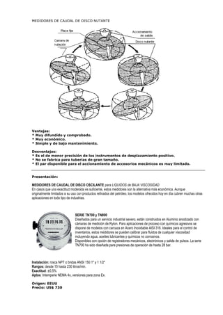 MEDIDORES DE CAUDAL DE DISCO NUTANTE 
Ventajas: 
* Muy difundido y comprobado. 
* Muy económico. 
* Simple y de bajo mantenimiento. 
Desventajas: 
* Es el de menor precisión de los instrumentos de desplazamiento positivo. 
* No se fabrica para tuberías de gran tamaño. 
* El par disponible para el accionamiento de accesorios mecánicos es muy limitado. 
Presentación: 
MEDIDORES DE CAUDAL DE DISCO OSCILANTE para LIQUIDOS de BAJA VISCOSIDAD 
En casos que una exactitud moderada es suficiente, estos medidores son la alternativa más económica. Aunque 
originalmente limitados a su uso con productos refinados del petróleo, los modelos ofrecidos hoy en día cubren muchas otras 
aplicaciones en todo tipo de industrias. 
SERIE TN700 y TN800 
Diseñados para un servicio industrial severo, están construidos en Aluminio anodizado con 
cámaras de medición de Ryton. Para aplicaciones de proceso con químicos agresivos se 
dispone de modelos con carcaza en Acero Inoxidable AISI 316. Ideales para el control de 
inventarios, estos medidores se pueden calibrar para fluidos de cualquier viscosidad 
incluyendo agua, aceites lubricantes y químicos no corrosivos. 
Disponibles con opción de registradores mecánicos, electrónicos y salida de pulsos. La serie 
TN700 ha sido diseñada para presiones de operación de hasta 28 bar. 
Instalación: rosca NPT o bridas ANSI 150 1 y 1 1/2 
Rangos: desde 15 hasta 230 litros/min. 
Exactitud: ±0,5% 
Aptos: Intemperie NEMA 4x, versiones para zona Ex. 
Origen: EEUU 
Precio: US$ 730 
 