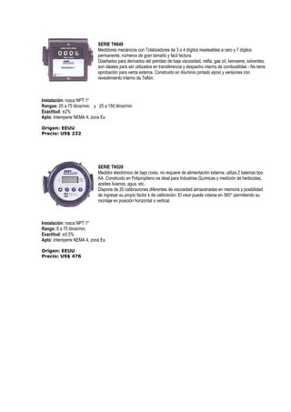 SERIE TN640 
Medidores mecánicos con Totalizadores de 3 o 4 dígitos reseteables a cero y 7 dígitos 
permanente, números de gran tamaño y fácil lectura. 
Diseñados para derivados del petróleo de baja viscosidad, nafta, gas oíl, kerosene, solventes, 
son ideales para ser utilizados en transferencia y despacho interno de combustibles - No tiene 
aprobación para venta externa. Construido en Aluminio pintado epoxi y versiones con 
revestimiento interno de Teflón. 
Instalación: rosca NPT 1 
Rangos: 20 a 75 litros/min. y 25 a 150 litros/min. 
Exactitud: ±2% 
Apto: Intemperie NEMA 4, zona Ex. 
Origen: EEUU 
Precio: US$ 232 
SERIE TN520 
Medidor electrónico de bajo costo, no requiere de alimentación externa, utiliza 2 baterías tipo 
AA. Construido en Polipropileno es ideal para Industrias Químicas y medición de herbicidas, 
aceites livianos, agua, etc. 
Dispone de 20 calibraciones diferentes de viscosidad almacenadas en memoria y posibilidad 
de ingresar su propio factor k de calibración. El visor puede rotarse en 360° permitiendo su 
montaje en posición horizontal o vertical. 
Instalación: rosca NPT 1 
Rango: 8 a 75 litros/min. 
Exactitud: ±0,5% 
Apto: Intemperie NEMA 4, zona Ex. 
Origen: EEUU 
Precio: US$ 476 
 