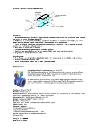 CAUDALIMETRO ELECTROMAGNETICO 
Ventajas: 
* No genera perdidas de carga (aplicables a procesos que fluyen por gravedad o en fluidos 
cercanos al punto de vaporización). 
* Dado que el parámetro sensado a través de la tubería es velocidad promedio, se aplica 
tanto a flujo laminar como turbulento y no depende de la viscosidad. 
* Como la tubería puede ser de cualquier material no conductor, con lo que se le puede 
dar buena resistencia a la corrosión. 
* Apto para la medición de barros. 
* Permite la medición de caudales bi-direccionales. 
* No tiene partes móviles, por lo que es confiable y de bajo mantenimiento. 
* Su precisión es relativamente alta. 
Desventajas: 
* Si el fluido a medir produce depósitos sobre los electrodos, la medición será errónea. 
* Su costo es relativamente alto. 
* No es utilizable en gases por la baja conductividad. 
Presentación: 
CAUDALIMETRO ELECTROMAGNETICO para LIQUIDOS 
Mide Caudal Instantáneo y Volumen Total. Opera perfectamente en cañerías parcialmente llenas. 
Resiste altas temperaturas hasta 180ºC, y altas presiones hasta 300 bar, líquidos abrasivos o 
erosivos, limpieza CIP y esterilización con vapor. 
No ofrece restricción al paso de líquidos conductores de la electricidad aún cuando son viscosos, 
sucios o arrastran sólidos en suspensión. Se fabrica desde ¾ a 40. Gran variedad de materiales 
para revestimiento interno y electrodos. Aptos para operación con paneles solares. 
Instalación: Cañerías ¾ a 40. 
Exactitud: 0,5% de la lectura. 
Construcción: Bridados, Wafer, Sanitarios, Roscados, en Acero Inoxidable AISI 316, Electrodos de Titanio, Hastelloy C o Ac. 
Inox. AISI 316, Revestimiento interno de PVC, Cerámica, Polipropileno. 
Alimentación: 220/110 VCA (Opcional: 24 V CA ó 24 V CC). 
Salidas: analógica de 4 a 20 mA, digital 0 a 5000 Hz. 
Exactitud: ± 1% de la lectura. 
Apto: hasta 180ºC, 300 bar. Unidad electrónica: Intrínsecamente Segura. 
Sensor: NEMA 4, IP 65. 
Versiones / Opciones: 
1-Bridado para Atmósferas Explosivas. 
2-Aplicaciones Sanitarias. 
3-Microcaudalímetro para tuberías de 2 mm a 12 mm. 
4-Aplicaciones altamente corrosivas y altas temperaturas. 
5-Equipos Wafer. 
Origen: ALEMANIA 
Precio: US$ 2187 
 