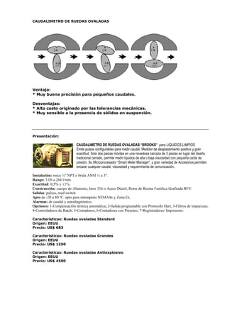 CAUDALIMETRO DE RUEDAS OVALADAS 
Ventaja: 
* Muy buena precisión para pequeños caudales. 
Desventajas: 
* Alto costo originado por las tolerancias mecánicas. 
* Muy sensible a la presencia de sólidos en suspención. 
Presentación: 
CAUDALIMETRO DE RUEDAS OVALADAS “BROOKS” para LIQUIDOS LIMPIOS 
Emite pulsos configurables para medir caudal. Medidor de desplazamiento positivo y gran 
exactitud. Solo dos piezas móviles en una novedosa carcaza de 3 piezas en lugar del diseño 
tradicional cerrado, permite medir líquidos de alta o baja viscosidad con pequeña caída de 
presión. Su Microprocesador “Smart Meter Manager”, y gran variedad de Accesorios permiten 
encarar cualquier caudal, viscosidad y requerimiento de comunicación. 
Instalación: rosca ¼ NPT o brida ANSI ½ a 3. 
Rango: 3 l/h a 266 l/min. 
Exactitud: 0,5% y ±1%. 
Construcción: cuerpo de Aluminio, Inox 316 o Acero Dúctil; Rotor de Resina Fenólica Grafitada RFV. 
Salidas: pulsos, reed switch. 
Apto de -20 a 80 ºC. apto para intemperie NEMA4x y Zona Ex. 
Alarmas: de caudal y autodiagnóstico. 
Opciones: 1-Compensación térmica automática; 2-Salida programable con Protocolo Hart; 3-Filtros de impurezas; 
4-Controladores de Batch; 5-Contadores; 6-Contadores con Preseteo; 7-Registradores/ Impresores. 
Características: Ruedas ovaladas Standard 
Origen: EEUU 
Precio: US$ 683 
Características: Ruedas ovaladas Grandes 
Origen: EEUU 
Precio: US$ 1250 
Características: Ruedas ovaladas Antiexplosivo 
Origen: EEUU 
Precio: US$ 4500 
 