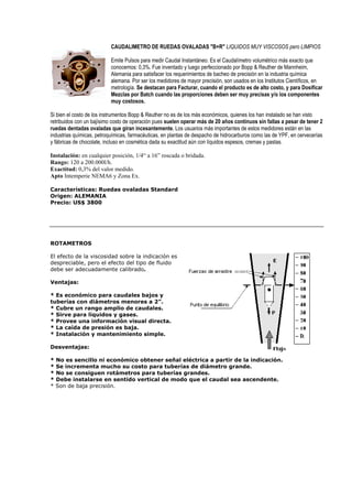 CAUDALIMETRO DE RUEDAS OVALADAS B+R LIQUIDOS MUY VISCOSOS pero LIMPIOS 
Emite Pulsos para medir Caudal Instantáneo. Es el Caudalímetro volumétrico más exacto que 
conocemos: 0,3%. Fue inventado y luego perfeccionado por Bopp  Reuther de Mannheim, 
Alemania para satisfacer los requerimientos de bacheo de precisión en la industria química 
alemana. Por ser los medidores de mayor precisión, son usados en los Institutos Científicos, en 
metrología. Se destacan para Facturar, cuando el producto es de alto costo, y para Dosificar 
Mezclas por Batch cuando las proporciones deben ser muy precisas y/o los componentes 
muy costosos. 
Si bien el costo de los instrumentos Bopp  Reuther no es de los más económicos, quienes los han instalado se han visto 
retribuidos con un bajísimo costo de operación pues suelen operar más de 20 años continuos sin fallas a pesar de tener 2 
ruedas dentadas ovaladas que giran incesantemente. Los usuarios más importantes de estos medidores están en las 
industrias químicas, petroquímicas, farmacéuticas, en plantas de despacho de hidrocarburos como las de YPF, en cervecerías 
y fábricas de chocolate, incluso en cosmética dada su exactitud aún con líquidos espesos, cremas y pastas. 
Instalación: en cualquier posición, 1/4“ a 16” roscada o bridada. 
Rango: 120 a 200.000l/h. 
Exactitud: 0,3% del valor medido. 
Apto Intemperie NEMA6 y Zona Ex. 
Características: Ruedas ovaladas Standard 
Origen: ALEMANIA 
Precio: US$ 3800 
ROTAMETROS 
El efecto de la viscosidad sobre la indicación es 
despreciable, pero el efecto del tipo de fluido 
debe ser adecuadamente calibrado. 
Ventajas: 
* Es económico para caudales bajos y 
tuberías con diámetros menores a 2”. 
* Cubre un rango amplio de caudales. 
* Sirve para líquidos y gases. 
* Provee una información visual directa. 
* La caída de presión es baja. 
* Instalación y mantenimiento simple. 
Desventajas: 
* No es sencillo ni económico obtener señal eléctrica a partir de la indicación. 
* Se incrementa mucho su costo para tuberías de diámetro grande. 
* No se consiguen rotámetros para tuberías grandes. 
* Debe instalarse en sentido vertical de modo que el caudal sea ascendente. 
* Son de baja precisión. 
 