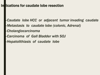 Indications for caudate lobe resection
–Caudate lobe HCC or adjacent tumor invading caudate
–Metastasis to caudate lobe (colonic, Adrenal)
–Cholangiocarcinoma
–Carcinoma of Gall Bladder with SOJ
–Hepatolithiasis of caudate lobe
 