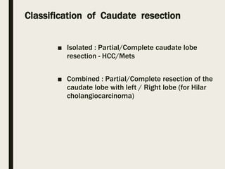 Classification of Caudate resection
■ Isolated : Partial/Complete caudate lobe
resection - HCC/Mets
■ Combined : Partial/Complete resection of the
caudate lobe with left / Right lobe (for Hilar
cholangiocarcinoma)
 