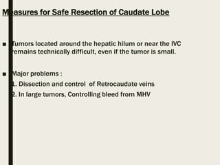 Measures for Safe Resection of Caudate Lobe
■ Tumors located around the hepatic hilum or near the IVC
remains technically difficult, even if the tumor is small.
■ Major problems :
1. Dissection and control of Retrocaudate veins
2. In large tumors, Controlling bleed from MHV
 