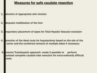 Measures for safe caudate resection
1. Selection of appropriate skin incision
2. Adequate mobilization of the liver
3. Preparatory placement of tapes for Total Hepatic Vascular exclusion
4. Selection of the ideal route for hepatectomy based on the site of the
tumor and the combined removal of multiple lobes if necessary
5. Anterior Transhepatic approach ,made it possible to perform
isolated complete caudate lobe resection for extra-ordinarily difficult
cases
 