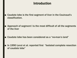 Introduction
■ Caudate lobe is the first segment of liver in the Couinaud’s
classification.
■ Approach of segment I is the most difficult of all the segments
of the liver
■ Caudate lobe has been considered as a “no-man’s land”
■ In 1990 Lerut et al. reported first “Isolated complete resection
of caudate lobe”
 