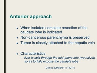 Anterior approach
● When isolated complete resection of the
caudate lobe is indicated
● Non-cancerous parenchyma is preserved
● Tumor is closely attached to the hepatic vein
● Characteristics
– liver is split through the mid-plane into two halves,
so as to fully expose the caudate lobe
Clinics 2009;64(11):1121-5
 