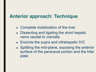 Anterior approach: Technique
● Complete mobilization of the liver
● Dissecting and ligating the short hepatic
veins caudal to cranially
● Encircle the supra and infrahepatic IVC
● Splitting the mid-plane, exposing the anterior
surface of the paracaval portion and the hilar
plate
 