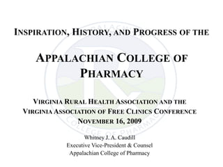 INSPIRATION, HISTORY, AND PROGRESS OF THE

    APPALACHIAN COLLEGE OF
          PHARMACY

    VIRGINIA RURAL HEALTH ASSOCIATION AND THE
 VIRGINIA ASSOCIATION OF FREE CLINICS CONFERENCE
                NOVEMBER 16, 2009

                   Whitney J. A. Caudill
            Executive Vice-President & Counsel
             Appalachian College of Pharmacy
 