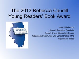 The 2013 Rebecca Caudill
Young Readers’ Book Award

                                   Naomi Mellendorf
                       Library Information Specialist
                    Robert Crown Elementary School
         Wauconda Community Unit School District #118
                                   Wauconda, Illinois
 
