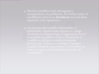    Muchos caudillos eran demagogos y
    manipulaban a la población. En ciertos casos, el
    caudillismo derivó en dictaduras con una dura
    represión a los opositores.

   Las fuerzas del caudillo enfrentaban al
    gobernante vigente hasta deponerlo, luego
    disolvían el congreso bajo el argumento de no
    responder al pueblo o la ley y finalmente el
    caudillo se autoproclamaba presidente
    provisional. Al pasar un tiempo, el propio
    caudillo llamaba a elecciones y se formaba un
    nuevo congreso, formalizando el poder del
    caudillismo
 