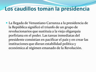Los caudillos toman la presidencia

 La llegada de Venustiano Carranza a la presidencia de
 la República significó el triunfo de un grupo de
 revolucionarios que sustituía a la vieja oligarquía
 porfiriana en el poder. Las tareas inmediatas del
 presidente consistían en pacificar el país y en crear las
 instituciones que dieran estabilidad política y
 económica al régimen emanado de la Revolución.
 