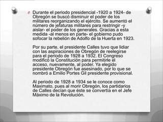 O Durante el periodo presidencial -1920 a 1924- de
  Obregón se buscó disminuir el poder de los
  militares reorganizando el ejército. Se aumentó el
  número de jefaturas militares para restringir -y
  aislar- el poder de los generales. Gracias a esta
  medida -al menos en parte- el gobierno pudo
  sofocar la rebelión de Adolfo de la Huerta en 1923.
  Por su parte, el presidente Calles tuvo que lidiar
  con las aspiraciones de Obregón de reelegirse
  para el periodo de 1928 a 1932. El Congreso
  modificó la Constitución para permitirle el
  acceso, nuevamente, al poder. Ya elegido
  presidente Obregón fue asesinado, por lo que se
  nombró a Emilio Portes Gil presidente provisional.
  Al periodo de 1928 a 1934 se le conoce como
  Maximato, pues al morir Obregón, los partidarios
  de Calles decían que éste se convertía en el Jefe
  Máximo de la Revolución.
 