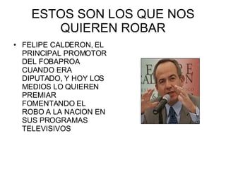 ESTOS SON LOS QUE NOS QUIEREN ROBAR FELIPE CALDERON, EL PRINCIPAL PROMOTOR DEL FOBAPROA CUANDO ERA DIPUTADO, Y HOY LOS MEDIOS LO QUIEREN PREMIAR FOMENTANDO EL ROBO A LA NACION EN SUS PROGRAMAS TELEVISIVOS 