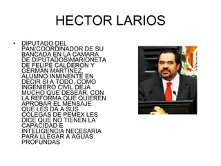 HECTOR LARIOS DIPUTADO DEL PAN(COORDINADOR DE SU BANCADA EN LA CAMARA DE DIPUTADOS)MARIONETA DE FELIPE CALDERON Y GERMAN MARTINEZ, ALUMNO INMINENTE EN DECIR SI A TODO, COMO INGENIERO CIVIL DEJA MUCHO QUE DESEAR, CON LA REFORMA QUE QUIEREN APROBAR EL MENSAJE QUE LES DA A SUS COLEGAS DE PEMEX LES DICE QUE NO TIENEN LA CAPACIDAD E INTELIGENCIA NECESARIA PARA LLEGAR A AGUAS PROFUNDAS 